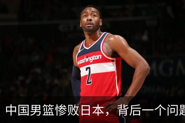 中国男篮惨败日本，背后一个问题已经到了必须正视的时候
